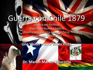 Guerra con Chile 1879
            (Guerra del Pacifico)
        (Guerra del Guano y Salitre)
    (Guerra de Inglaterra contra el Peru)
          (Guerra del Pacifico Sur)

   Una Visión nunca antes Vista



    Dr. Martin Manco Villacorta
 