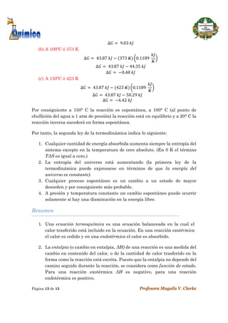  
Página 13 de 15 Profesora Magalis V. Clarke
 
∆ 	9.03	
(b) A 100ºC ó 373 K
∆ 	43.87	 373	 0.1189	
∆ 	43.87	 44.35	
∆ 	 0.48	
(c) A 150ºC ó 423 K
∆ 	43.87	 423	 0.1189	
∆ 	43.87	 50.29	
∆ 	 6.42	
Por consiguiente a 150° C la reacción es espontánea, a 100° C (al punto de
ebullición del agua a 1 atm de presión) la reacción está en equilibrio y a 20° C la
reacción inversa sucederá en forma espontánea.
Por tanto, la segunda ley de la termodinámica indica lo siguiente:
1. Cualquier cantidad de energía absorbida aumenta siempre la entropía del
sistema excepto en la temperatura de cero absoluto. (En 0 K el término
TΔS es igual a cero.)
2. La entropía del universo está aumentando (la primera ley de la
termodinámica puede expresarse en términos de que la energía del
universo es constante).
3. Cualquier proceso espontáneo es un cambio a un estado de mayor
desorden y por consiguiente más probable.
4. A presión y temperatura constante un cambio espontáneo puede ocurrir
solamente si hay una disminución en la energía libre.
Resumen
1. Una ecuación termoquímica es una ecuación balanceada en la cual el
calor trasferido está incluido en la ecuación. En una reacción exotérmica
el calor es cedido y en una endotérmica el calor es absorbido.
2. La entalpia (o cambio en entalpia, ΔH) de una reacción es una medida del
cambio en contenido del calor, o de la cantidad de calor trasferido en la
forma como la reacción está escrita. Puesto que la entalpia no depende del
camino seguido durante la reacción, se considera como función de estado.
Para una reacción exotérmica ΔH es negativo, para una reacción
endotérmica es positivo.
 