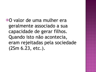 O valor de uma mulher era geralmente associado a sua capacidade de gerar filhos. Quando isto não acontecia, eram rejeitadas pela sociedade (2Sm 6.23, etc.). 