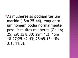 As mulheres só podiam ter um marido (1Sm 25.44), enquanto um homem podia normalmente possuir muitas mulheres (Gn 16; 25; 29; Jz 8.30; 2Sm 1.2; 1Sm 18.27;25.42-43; 2Sm5.13; 1Rs 3.1; 11.3). 