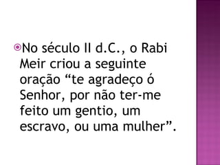No século II d.C., o Rabi Meir criou a seguinte oração “te agradeço ó Senhor, por não ter-me feito um gentio, um escravo, ou uma mulher”. 