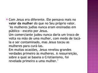 Com Jesus era diferente. Ele pensava mais no  valor da mulher  do que no Seu próprio valor. "As mulheres judias nunca eram ensinadas em público - exceto por Jesus. Um comerciante judeu nunca daria um troco de volta na mão de uma mulher, com medo de tocá-la e ser contaminado, mas Jesus tocou as mulheres para curá-las. Em muitas ocasiões, Jesus revelou grandes verdades primeiro às mulheres. A ressurreição, sobre a qual se baseia o Cristianismo, foi revelada primeiro a uma mulher." 