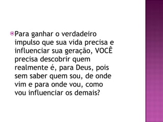 Para ganhar o verdadeiro impulso que sua vida precisa e influenciar sua geração, VOCÊ precisa descobrir quem realmente é, para Deus, pois sem saber quem sou, de onde vim e para onde vou, como vou influenciar os demais?  