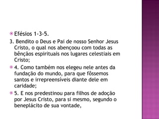 Efésios 1-3-5. 3. Bendito o Deus e Pai de nosso Senhor Jesus Cristo, o qual nos abençoou com todas as bênçãos espirituais nos lugares celestiais em Cristo; 4. Como também nos elegeu nele antes da fundação do mundo, para que fôssemos santos e irrepreensíveis diante dele em caridade; 5. E nos predestinou para filhos de adoção por Jesus Cristo, para si mesmo, segundo o beneplácito de sua vontade, 