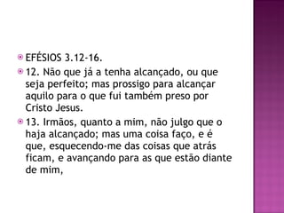 EFÉSIOS 3.12-16. 12. Não que já a tenha alcançado, ou que seja perfeito; mas prossigo para alcançar aquilo para o que fui também preso por Cristo Jesus. 13. Irmãos, quanto a mim, não julgo que o haja alcançado; mas uma coisa faço, e é que, esquecendo-me das coisas que atrás ficam, e avançando para as que estão diante de mim, 