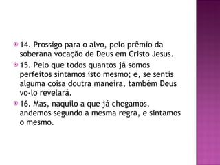 14. Prossigo para o alvo, pelo prêmio da soberana vocação de Deus em Cristo Jesus. 15. Pelo que todos quantos já somos perfeitos sintamos isto mesmo; e, se sentis alguma coisa doutra maneira, também Deus vo-lo revelará. 16. Mas, naquilo a que já chegamos, andemos segundo a mesma regra, e sintamos o mesmo. 