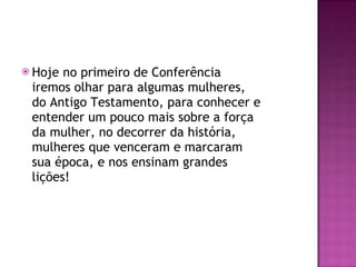 Hoje no primeiro de Conferência  iremos olhar para algumas mulheres, do Antigo Testamento, para conhecer e entender um pouco mais sobre a força da mulher, no decorrer da história, mulheres que venceram e marcaram sua época, e nos ensinam grandes lições! 