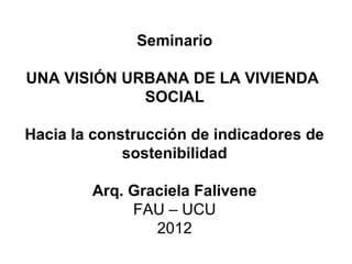 Seminario
UNA VISIÓN URBANA DE LA VIVIENDA
SOCIAL
Hacia la construcción de indicadores de
sostenibilidad
Arq. Graciela Fal...