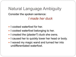 Natural Language Ambiguity
Consider the spoken sentence:
I made her duck
 I cooked waterfowl for her.
 I cooked waterfowl belonging to her.
 I created the (plaster?) duck she owns.
 I caused her to quickly lower her head or body.
 I waved my magic wand and turned her into
undifferentiated waterfowl.
 