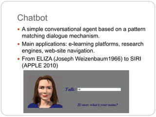 Chatbot
 A simple conversational agent based on a pattern
matching dialogue mechanism.
 Main applications: e-learning platforms, research
engines, web-site navigation.
 From ELIZA (Joseph Weizenbaum1966) to SIRI
(APPLE 2010)
 