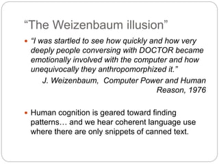 “The Weizenbaum illusion”
 “I was startled to see how quickly and how very
deeply people conversing with DOCTOR became
emotionally involved with the computer and how
unequivocally they anthropomorphized it.”
J. Weizenbaum, Computer Power and Human
Reason, 1976
 Human cognition is geared toward finding
patterns… and we hear coherent language use
where there are only snippets of canned text.
 