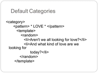 Default Categories
<category>
<pattern> * LOVE * </pattern>
<template>
<random>
<li>Aren't we all looking for love?</li>
<li>And what kind of love are we
looking for
today?</li>
</random>
</template>
 