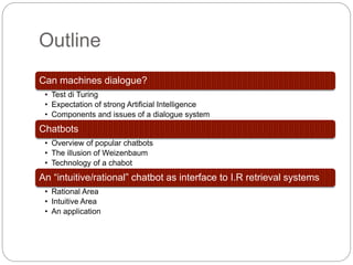 Outline
Can machines dialogue?
• Test di Turing
• Expectation of strong Artificial Intelligence
• Components and issues of a dialogue system
Chatbots
• Overview of popular chatbots
• The illusion of Weizenbaum
• Technology of a chabot
An “intuitive/rational” chatbot as interface to I.R retrieval systems
• Rational Area
• Intuitive Area
• An application
 
