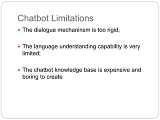 Chatbot Limitations
 The dialogue mechaninsm is too rigid;
 The language understanding capability is very
limited;
 The chatbot knowledge base is expensive and
boring to create
 