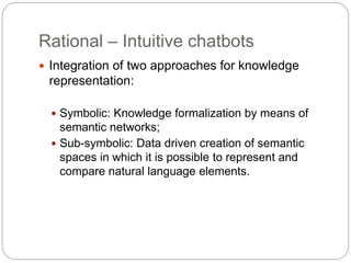 Rational – Intuitive chatbots
 Integration of two approaches for knowledge
representation:
 Symbolic: Knowledge formalization by means of
semantic networks;
 Sub-symbolic: Data driven creation of semantic
spaces in which it is possible to represent and
compare natural language elements.
 