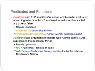 Predicates and Functions
 Predicates are truth-functional relations which can be evaluated
according to facts in the KB and used to make sentences that
are true or false
 Usually Lowercase
(objectHasColor BrownDog Brown)
(memberStatusOfOrganization Norway NATO FoundingMember)
 Functions take arguments to denote Non-Atomic Terms (NATs),
expressions that represent things
 Usually Uppercase
(FruitFn AppleTree) denotes an apple
(BorderBetweenFn Sweden Norway) denotes the border between
Sweden and Norway.
 