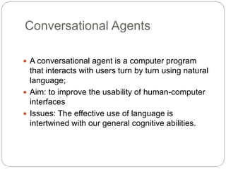 Conversational Agents
 A conversational agent is a computer program
that interacts with users turn by turn using natural
language;
 Aim: to improve the usability of human-computer
interfaces
 Issues: The effective use of language is
intertwined with our general cognitive abilities.
 