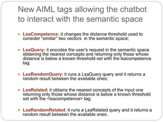 New AIML tags allowing the chatbot
to interact with the semantic space
 LsaCompetence: it changes the distance threshold used to
consider “similar” two vectors in the semantic space;
 LsaQuery: it encodes the user's request in the semantic space
obtaining the nearest concepts and returning only those whose
distance is below a known threshold set with the lsacompetence
tag;
 LsaRandomQuery: it runs a LsaQuery query and it returns a
random result between the available ones;
 LsaRelated: it obtains the nearest concepts of the input one
returning only those whose distance is below a known threshold
set with the <lsacompetence> tag;
 LsaRandomRelated: it runs a LsaRelated query and it returns a
random result between the available ones.
 