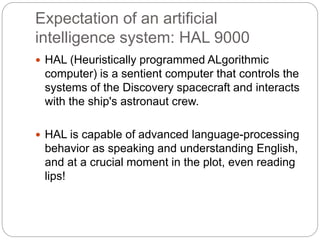 Expectation of an artificial
intelligence system: HAL 9000
 HAL (Heuristically programmed ALgorithmic
computer) is a sentient computer that controls the
systems of the Discovery spacecraft and interacts
with the ship's astronaut crew.
 HAL is capable of advanced language-processing
behavior as speaking and understanding English,
and at a crucial moment in the plot, even reading
lips!
 