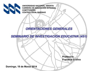 ORIENTACIONES GENERALES
SEMINARIO DE INVESTIGACIÓN EDUCATIVA (451)
UNIVERSIDAD NACIONAL ABIERTA
CARRERA DE EDUCACIÓN INTEGRAL
COMTFORPRA
CENTRO LOCAL BARINAS
Profesora:
Franahid D´silva
Domingo, 18 de Marzo 2014
 