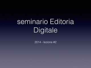 seminario Editoria 
Digitale 
2014 - lezione #2 
 