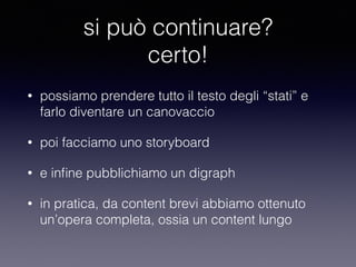 si può continuare? 
certo! 
• possiamo prendere tutto il testo degli “stati” e 
farlo diventare un canovaccio 
• poi facciamo uno storyboard 
• e infine pubblichiamo un digraph 
• in pratica, da content brevi abbiamo ottenuto 
un’opera completa, ossia un content lungo 
 
