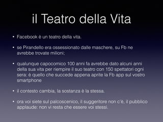 il Teatro della Vita 
• Facebook è un teatro della vita. 
• se Pirandello era ossessionato dalle maschere, su Fb ne 
avrebbe trovate milioni; 
• qualunque capocomico 100 anni fa avrebbe dato alcuni anni 
della sua vita per riempire il suo teatro con 150 spettatori ogni 
sera: è quello che succede appena aprite la Fb app sul vostro 
smartphone 
• il contesto cambia, la sostanza è la stessa. 
• ora voi siete sul palcoscenico, il suggeritore non c’è, il pubblico 
applaude: non vi resta che essere voi stessi. 
 