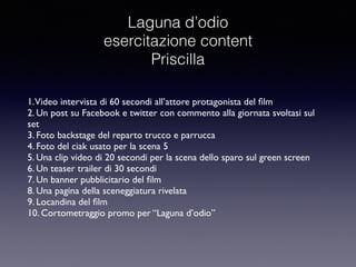 Laguna d’odio 
esercitazione content 
Priscilla 
1. Video intervista di 60 secondi all’attore protagonista del film 
2. Un post su Facebook e twitter con commento alla giornata svoltasi sul 
set 
3. Foto backstage del reparto trucco e parrucca 
4. Foto del ciak usato per la scena 5 
5. Una clip video di 20 secondi per la scena dello sparo sul green screen 
6. Un teaser trailer di 30 secondi 
7. Un banner pubblicitario del film 
8. Una pagina della sceneggiatura rivelata 
9. Locandina del film 
10. Cortometraggio promo per “Laguna d’odio” 
 