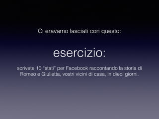 Ci eravamo lasciati con questo: 
esercizio: 
scrivete 10 “stati” per Facebook raccontando la storia di 
Romeo e Giulietta, vostri vicini di casa, in dieci giorni. 
 