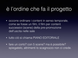 è l’ordine che fa il progetto 
• occorre ordinare i content in senso temporale, 
come se fosse un film, il film per content 
successivi (scene) della pre-promozione 
dell’uscita nelle sale 
• tutto ciò si chiama PIANO EDITORIALE 
• fare un corto? con 5 scene? ma è possibile? 
spiegatelo, altrimenti lo scagnozzo non ci crede. 
 