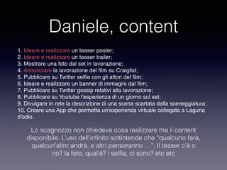 Daniele, content 
1. Ideare e realizzare un teaser poster; 
2. Ideare e realizzare un teaser trailer; 
3. Mostrare una foto dal set in lavorazione; 
4. Annunciare la lavorazione del film su Craiglist; 
5. Pubblicare su Twitter selfie con gli attori del film; 
6. Ideare e realizzare un banner di immagini dal film; 
7. Pubblicare su Twitter gossip relativi alla lavorazione; 
8. Pubblicare su Youtube l'esperienza di un giorno sul set; 
9. Divulgare in rete la descrizione di una scena scartata dalla sceneggiatura; 
10. Creare una App che permetta un'esperienza virtuale collegata a Laguna 
d'odio. 
Lo scagnozzo non chiedeva cosa realizzare ma il content 
disponibile. L’uso dell’infinito sottintende che “qualcuno farà, 
qualcun’altro andrà, e altri penseranno …”. Il teaser c’è o 
no? la foto, qual’è? i selfie, ci sono? etc etc 
 