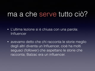 ma a che serve tutto ciò? 
• L’ultima lezione si è chiusa con una parola: 
Influencer 
• avevamo detto che chi racconta le storie meglio 
degli altri diventa un Influencer, cioè ha molti 
seguaci (follower) che aspettano le storie che 
racconta; Balzac era un influencer. 
 