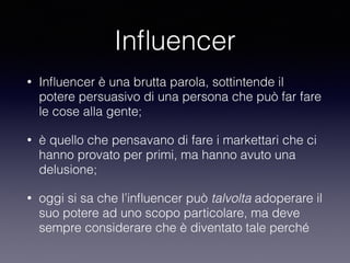 Influencer 
• Influencer è una brutta parola, sottintende il 
potere persuasivo di una persona che può far fare 
le cose alla gente; 
• è quello che pensavano di fare i markettari che ci 
hanno provato per primi, ma hanno avuto una 
delusione; 
• oggi si sa che l’influencer può talvolta adoperare il 
suo potere ad uno scopo particolare, ma deve 
sempre considerare che è diventato tale perché 
 