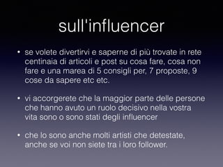 sull'influencer 
• se volete divertirvi e saperne di più trovate in rete 
centinaia di articoli e post su cosa fare, cosa non 
fare e una marea di 5 consigli per, 7 proposte, 9 
cose da sapere etc etc. 
• vi accorgerete che la maggior parte delle persone 
che hanno avuto un ruolo decisivo nella vostra 
vita sono o sono stati degli influencer 
• che lo sono anche molti artisti che detestate, 
anche se voi non siete tra i loro follower. 
 