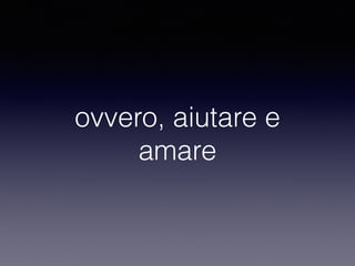 ovvero, aiutare e 
amare 
 