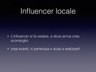Influencer locale 
• L’influencer si fa vedere, e dove arriva crea 
scompiglio 
• crea eventi, vi partecipa o aiuta a realizzarli 
 