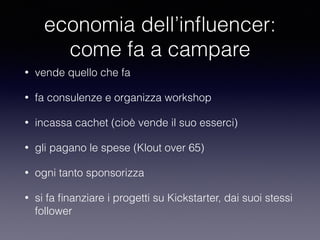 economia dell’influencer: 
come fa a campare 
• vende quello che fa 
• fa consulenze e organizza workshop 
• incassa cachet (cioè vende il suo esserci) 
• gli pagano le spese (Klout over 65) 
• ogni tanto sponsorizza 
• si fa finanziare i progetti su Kickstarter, dai suoi stessi 
follower 
 