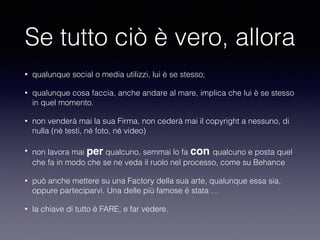 Se tutto ciò è vero, allora 
• qualunque social o media utilizzi, lui è se stesso; 
• qualunque cosa faccia, anche andare al mare, implica che lui è se stesso 
in quel momento. 
• non venderà mai la sua Firma, non cederà mai il copyright a nessuno, di 
nulla (nè testi, né foto, né video) 
• non lavora mai per qualcuno, semmai lo fa con qualcuno e posta quel 
che fa in modo che se ne veda il ruolo nel processo, come su Behance 
• può anche mettere su una Factory della sua arte, qualunque essa sia, 
oppure parteciparvi. Una delle più famose è stata … 
• la chiave di tutto è FARE, e far vedere. 
 