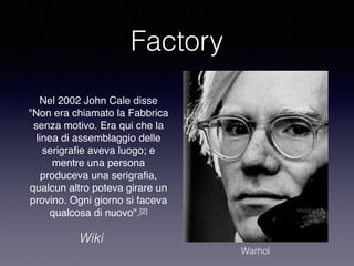 Factory 
Nel 2002 John Cale disse 
"Non era chiamato la Fabbrica 
senza motivo. Era qui che la 
linea di assemblaggio delle 
serigrafie aveva luogo; e 
mentre una persona 
produceva una serigrafia, 
qualcun altro poteva girare un 
provino. Ogni giorno si faceva 
qualcosa di nuovo".[2] 
Wiki 
Warhol 
 