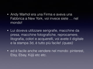 • Andy Warhol era una Firma e aveva una 
Fabbrica a New York, voi invece siete … nel 
mondo! 
• Lui doveva utilizzare serigrafie, macchine da 
presa, macchine fotografiche, reprocamere, 
litografia, colori e acquerelli, voi avete il digitale 
e la stampa 3d, è tutto più facile! (quasi) 
• ed è facile anche vendere nel mondo: pinterest, 
Etsy, Ebay, Kijiji etc etc. 
 