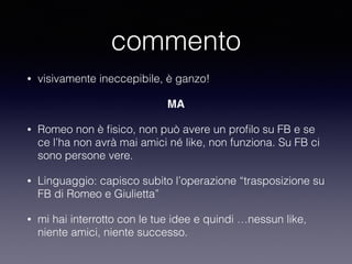 commento 
• visivamente ineccepibile, è ganzo! 
MA 
• Romeo non è fisico, non può avere un profilo su FB e se 
ce l’ha non avrà mai amici né like, non funziona. Su FB ci 
sono persone vere. 
• Linguaggio: capisco subito l’operazione “trasposizione su 
FB di Romeo e Giulietta” 
• mi hai interrotto con le tue idee e quindi …nessun like, 
niente amici, niente successo. 
 