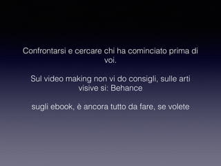 Confrontarsi e cercare chi ha cominciato prima di 
voi. 
Sul video making non vi do consigli, sulle arti 
visive si: Behance 
sugli ebook, è ancora tutto da fare, se volete 
 