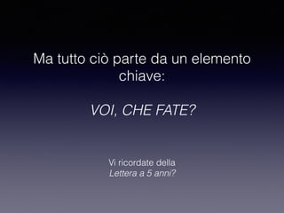 Ma tutto ciò parte da un elemento 
chiave: 
VOI, CHE FATE? 
Vi ricordate della 
Lettera a 5 anni? 
 