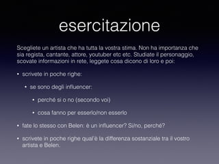 esercitazione 
Scegliete un artista che ha tutta la vostra stima. Non ha importanza che 
sia regista, cantante, attore, youtuber etc etc. Studiate il personaggio, 
scovate informazioni in rete, leggete cosa dicono di loro e poi: 
• scrivete in poche righe: 
• se sono degli influencer: 
• perché si o no (secondo voi) 
• cosa fanno per esserlo/non esserlo 
• fate lo stesso con Belen: è un influencer? Si/no, perché? 
• scrivete in poche righe qual’è la differenza sostanziale tra il vostro 
artista e Belen. 
