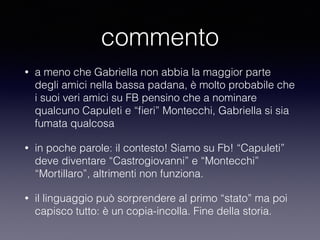 commento 
• a meno che Gabriella non abbia la maggior parte 
degli amici nella bassa padana, è molto probabile che 
i suoi veri amici su FB pensino che a nominare 
qualcuno Capuleti e “fieri” Montecchi, Gabriella si sia 
fumata qualcosa 
• in poche parole: il contesto! Siamo su Fb! “Capuleti” 
deve diventare “Castrogiovanni” e “Montecchi” 
“Mortillaro”, altrimenti non funziona. 
• il linguaggio può sorprendere al primo “stato” ma poi 
capisco tutto: è un copia-incolla. Fine della storia. 
 