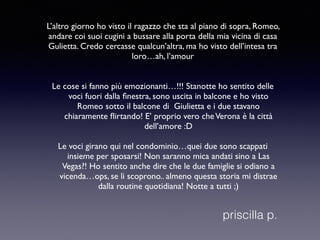 L’altro giorno ho visto il ragazzo che sta al piano di sopra, Romeo, 
andare coi suoi cugini a bussare alla porta della mia vicina di casa 
Gulietta. Credo cercasse qualcun’altra, ma ho visto dell’intesa tra 
loro…ah, l’amour 
Le cose si fanno più emozionanti…!!! Stanotte ho sentito delle 
voci fuori dalla finestra, sono uscita in balcone e ho visto 
Romeo sotto il balcone di Giulietta e i due stavano 
chiaramente flirtando! E’ proprio vero che Verona è la città 
dell’amore :D 
Le voci girano qui nel condominio…quei due sono scappati 
insieme per sposarsi! Non saranno mica andati sino a Las 
Vegas?! Ho sentito anche dire che le due famiglie si odiano a 
vicenda…ops, se li scoprono.. almeno questa storia mi distrae 
dalla routine quotidiana! Notte a tutti ;) 
priscilla p. 
 