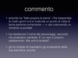 commento 
• priscilla ha “fatto propria la storia”, l’ha trasportata 
ai nostri giorni e si è costruita un punto di vista di 
terza persona onnisciente —-> sta costruendo un 
romanzo a puntate 
• ha mantenuto il nome dei personaggi, secondo 
me andavano cambiati. E’ un vero e proprio 
adattamento. Ma com’è andata? 
• gli ho chiesto di mandarmi gli screenshot della 
sua bacheca, eccola: 
 