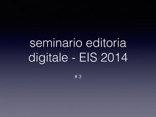 seminario editoria 
digitale - EIS 2014 
# 3 
 