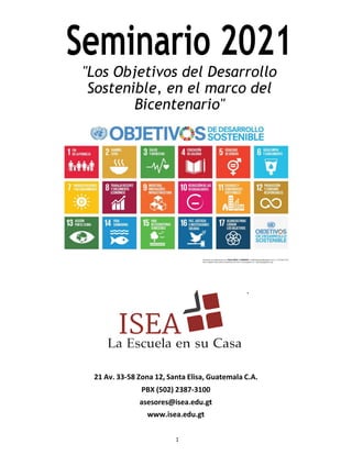 Seminario 2021
"Los Objetivos del Desarrollo
Sostenible, en el marco del
Bicentenario"
.
21 Av. 33-58 Zona 12, Santa Elisa, Guatemala C.A.
PBX (502) 2387-3100
asesores@isea.edu.gt
www.isea.edu.gt
1
 