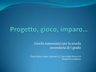 Giochi matematici per la scuola
secondaria di I grado
Chiara Rezia Loppio, docente I.C. Duca degli Abruzzi di
Borghetto Lodigiano
 